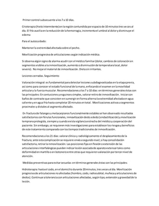 Primercontrol subsecuente alos7 a 10 días.
Crioterapia(hielointermitente)enlaregióncontundidaporespaciode 10 minutostresvecesal
día. El frío auxiliaenlareducciónde lahemorragia,incrementael umbral al dolorydisminuye el
edema
Para el autocuidado:
Mantenerla extremidadafectadasobre el pecho.
Movilizaciónprogresivade articulacionessegúnindicaciónmédica.
Si observaalgúnsignode alarma acudircon el médicofamiliar(dolor,cambiosde coloraciónen
segmentosvisiblesalainmovilización,aumentoodisminuciónde temperaturalocal,dolor
severo). Nomojarel material de inmovilización. Dietasinirritantes.
Lesionescerradas.Seguimiento
Valoraciónintegral:esfundamentalparadetectarlesionessubdiagnosticadasenla etapaprevia,
así como para conocer el estado funcional de lamano,enfocandoel examen enlamovilidad
articulary la fuerzamuscular.Recomendaciones alos7 a 10 días: entérminos generaleséstasson
lasprincipales: Encontusionesyesguincessimples, valorarretirode inmovilización. Iniciarcon
bañosde contraste que consisten ensumergirenformaalternalaextremidad afectadaenagua
caliente yenagua fría hasta completar20 minutosentotal. Movilizaciones activasasegmentos
proximales ydistales al segmentoafectado.
En fracturade falangesymetacarpianos funcionalmente establesse hanobservado resultados
satisfactoriosconférulasfuncionales, inmovilizacióndedoadedo(sindactilización) ymovilización
tempranaprotegida, siempre ycuandoexistavigilanciaestrechadel médico ycooperacióndel
paciente.Sin embargo,se requierenmásinvestigaciones paraestablecerlosriesgosy beneficios
de este tratamientocomparadoconlostiempostradicionalesde inmovilización.
Recomendacionesalos21 días: valorarclínica y radiológicamente el desplazamientode la
fractura; ante estacomplicaciónse requiere envíoasegundonivel;si hayconsolidación
satisfactoria,retirarlainmovilización. Lasposicionesfijasenflexiónoextensión de las
articulacionesinterfalángicaspueden indicarlesiónasociadade aparatoextensortalescomo
deformidadenmartillooen botoneroentre otrasque requierenvaloraciónportercernivel de
atención.
Medidaspreventivasparaevitarsecuelas:entérminosgeneraleséstassonlasprincipales:
Hidroterapia:hastael codo,enel domiciliodurante 20minutos,tresvecesal día. Movilización
progresivade articulacionesnoafectadas(hombro,codo,radiocubital,muñecayarticulacionesde
dedos).Continuaratoleranciaconarticulacionesafectadas,segúntipo,extensiónygravedadde la
lesión.
 