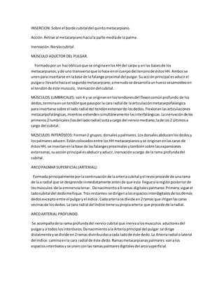 INSERCION:Sobre el borde cubital del quintometacarpiano.
Acción.Retrae al metacarpianohaciala parte mediade la palma.
Inervación.Nerviocubital.
MÚSCULO ADUCTOR DEL PULGAR.
Formadopor un haz oblicuoque se originaenlosHH del carpo y enlas basesde los
metacarpianos;yde uno transversoque lohace enel cuerpodel tercerode éstosHH. Ambosse
unenpara insertarse enlabase de la falange proximal delpulgar.Suacciónprincipal esaducirel
pulgaro llevarlohaciael segundometacarpiano;amenudose desarrollaunhuesosesamoideoen
el tendónde éste musculo, Inervacióndelcubital.
MÚSCULOS LUMBRICALES: son 4 y se originanenlostendonesdel flexorcomúnprofundo de los
dedos,terminaenuntendónque pasapor la cara radial de laarticulaciónmetacarpofalángica
para insertarse sobre el ladoradial del tendónextensorde losdedos.Flexionanlasarticulaciones
metacarpofalángicas,mientrasextiendensimultáneamente lasinterfalángicas.Lainervaciónde los
primeros2 lumbricales(losdel ladoradial) estáacargo del nerviomediano;lade los2 últimosa
cargo del cubital.
MÚSCULOS INTERÓSEOS:Forman2 grupos:dorsalesypalmares.Losdorsalesabducenlosdedosy
lospalmaresaducen.Estáncolocadosentre losHH metacarpianosyse originanenlascaras de
éstosHH, se insertanenla base de lasfalangesproximalesytambiénsobre lasexpansiones
extensoras,suacciónprincipal esabduciryaducir,inervaciónacargo de la rama profundadel
cubital.
ARCOPALMAR SUPERFICIAL(ARTERIAL):
Formadoprincipalmente porlacontinuaciónde laarteriacubital yel restoprocede de unarama
de la a radial que se desprende inmediatamente antesde que esta lleguealaregiónposteriorde
losmúsculos de la eminenciatenar. Da nacimientoa4 ramas digitalespalmares: Primera:sigue el
ladocubital del dedomeñique. Tresrestantes:se dirigenalosespaciosinterdigitalesde losdemás
dedosexceptoentre el pulgaryel índice. Cadaarteriase divide en2 ramas que irriganlascaras
vecinasde losdedos.La cara radial del índice tiene supropiaarteria que procede de laradial.
ARCOARTERIAL PROFUNDO.
Se acompañade la rama profundadel nervio cubital que inervaalosmusculos aductoresdel
pulgary a todos losinteróseos.Danacimientoala Arteriaprincipal del pulgar:se dirige
distalmenteyse divide en2ramas distribuidasacada ladode éste dedo.La Arteriaradial olateral
del índice:caminaenla cara radial de éste dedo. Ramasmetacarpianaspalmares:vanalos
espaciosinteróseosyse unenconlas ramas palmaresdigitalesdel arcosuperficial.
 