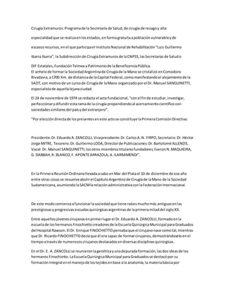 Cirugía Extramuros:Programade la Secretaría de Salud,de cirugía de rezagoy alta
especialidadque se realizaenlosestados,enformagratuitaapoblaciónvulnerableyde
escasosrecursos,enel que participael InstitutoNacional de Rehabilitación“Luis Guillermo
Ibarra Ibarra”, la Subdirecciónde CirugíaExtramurosde laCNPSS,lasSecretaríasde Saludo
DIF Estatales,FundaciónTelmex yPatrimoniode laBeneficenciaPública.
El anhelode formarla SociedadArgentinade Cirugíade la Mano se cristalizó enComodoro
Rivadavia,a1700 Km. de distanciade laCapital Federal,comomanifestandoel alejamientode la
SAOT,con motivode un cursode Cirugíade laMano organizadoporel Dr. Manuel SANGUINETTI,
especialistade aquellalejanaciudad.
El 24 de noviembre de 1974 se redacta el acta fundacional,"conel finde estudiar,investigar,
perfeccionarydifundirestaramade la cirugía propendiendoal acercamientocientíficocon
sociedadessimilaresdel paísydel extranjero".
"Por eleccióndirectade lospresenteseneste actose constituye laPrimeraComisiónDirectiva:
Presidente:Dr.EduardoA.ZANCOLLI,Vicepresidente:Dr.CarlosA.N. FIRPO,Secretario:Dr.Héctor
Jorge MITRE, Tesorero:Dr.GuillermoLODA,Directorde Publicaciones:Dr.Bartolomé ALLENDE,
Vocal:Dr. Manuel SANGUINETTI;losotros miembrostitularesfundadores,fueronN.MAQUIEIRA,
G. DABBAH,R. BLANCO,F. APONTEARRAZOLA,A.ILARRAMENDI".
En la PrimeraReuniónOrdinariallevadaacabo enMar del Platael 10 de diciembre de ese año
entre otras cosasse resuelveabolirel CapítuloArgentinode Cirugíade laMano de la Sociedad
Sudamericana,asumiendolaSACMlarelaciónadministrativaconlaFederaciónInternacional.
De este modocomienzaafuncionarlasociedadque tiene raícesmuchomás antiguasenlas
prestigiosasyprogresivasescuelasquirúrgicasargentinasde laprimeramitaddel sigloXX.
Entre aquellosjóvenescirujanosenprimerlugarel Dr.Eduardo A.ZANCOLLI,formadoenla
escuelade loshermanosFinochiettocreadoresde laEscuelaQuirúrgicaMunicipal paraGraduados
del Hospital Rawson.El Dr. Enrique FINOCHIETTOpensabaque el cirujanonace comotal,mientras
que Dr. Ricardo FINOCHIETTOdecíaque él era capaz de formarcirujanos,demostrándoseloenel
tiempoatravésde numerososcirujanosdestacadosendiversasdisciplinasquirúrgicas.
En el Dr. E. A.ZANCOLLIse reunieronlagenéticayunadepuradaformación,lasdosideasde los
hermanosFinochietto.LaEscuelaQuirúrgicaMunicipal paraGraduadosse destacópor su
formación integral enel manejode lostejidosenbase ala anatomía,la materiabásicapor
 