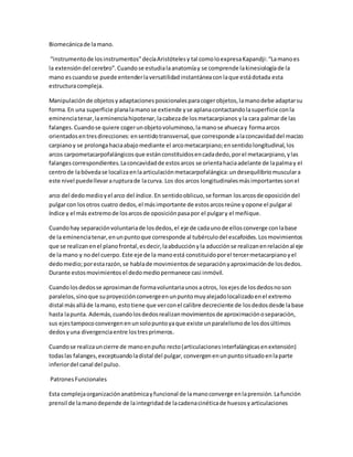Biomecánicade lamano.
“instrumentode losinstrumentos”decíaAristótelesy tal comoloexpresaKapandji:“Lamanoes
la extensióndel cerebro”.Cuandose estudialaanatomíay se comprende lakinesiologíade la
mano escuandose puede entenderlaversatilidadinstantáneaconlaque estádotada esta
estructuracompleja.
Manipulaciónde objetosyadaptacionesposicionalesparacogerobjetos,lamanodebe adaptarsu
forma.En una superficie planalamanose extiende yse aplanacontactandolasuperficie conla
eminenciatenar,laeminenciahipotenar,lacabezade losmetacarpianos yla cara palmar de las
falanges.Cuandose quiere cogerunobjetovoluminoso,lamanose ahuecay formaarcos
orientadosentresdirecciones:ensentidotransversal,que corresponde alaconcavidaddel macizo
carpianoy se prolongahaciaabajomediante el arcometacarpiano;ensentidolongitudinal,los
arcos carpometacarpofalángicosque estánconstituidosencadadedo,porel metacarpiano,ylas
falangescorrespondientes.Laconcavidadde estosarcos se orientahaciaadelante de lapalmay el
centrode labóvedase localizaenlaarticulaciónmetacarpofalángica:undesequilibriomusculara
este nivel puedellevararupturade lacurva. Los dos arcos longitudinalesmásimportantessonel
arco del dedomedioyel arco del índice.En sentidooblicuo,se forman losarcosde oposicióndel
pulgarcon losotros cuatro dedos,el másimportante de estosarcosreúne yopone el pulgaral
índice y el más extremode losarcosde oposiciónpasapor el pulgary el meñique.
Cuandohay separaciónvoluntariade losdedos,el eje de cadaunode ellosconverge conlabase
de la eminenciatenar,enunpuntoque corresponde al tubérculodel escafoides.Losmovimientos
que se realizanenel planofrontal,esdecir,laabducciónyla aducciónse realizanenrelaciónal eje
de la mano y nodel cuerpo.Este eje de la manoestá constituidoporel tercermetacarpianoyel
dedomedio;porestarazón,se hablade movimientosde separaciónyaproximaciónde losdedos.
Durante estosmovimientosel dedomediopermanece casi inmóvil.
Cuandolosdedosse aproximande formavoluntariaunosaotros, losejesde losdedosnoson
paralelos,sinoque suproyecciónconvergeenunpuntomuyalejadolocalizadoenel extremo
distal másalláde lamano, estotiene que verconel calibre decreciente de losdedosdesde labase
hasta lapunta. Además,cuandolosdedosrealizanmovimientosde aproximaciónoseparación,
sus ejestampococonvergenenunsolopuntoyaque existe unparalelismode losdosúltimos
dedosyuna divergenciaentre lostresprimeros.
Cuandose realizauncierre de manoenpuño recto(articulacionesinterfalángicasenextensión)
todaslas falanges,exceptuandoladistal del pulgar, convergenenunpuntosituadoenlaparte
inferiordel canal del pulso.
PatronesFuncionales
Esta complejaorganizaciónanatómicayfuncional de lamanoconverge enlaprensión.Lafunción
prensil de lamanodepende de laintegridadde lacadenacinéticade huesosyarticulaciones
 