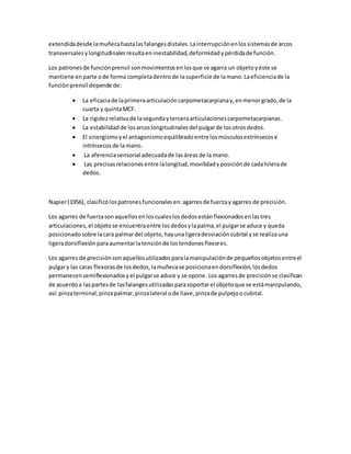 extendidadesde lamuñecahastalasfalangesdistales.Lainterrupciónenlossistemasde arcos
transversalesylongitudinalesresultaeninestabilidad,deformidadypérdidade función.
Los patronesde funciónprensil sonmovimientosenlosque se agarra un objetoyéste se
mantiene enparte ode forma completadentrode lasuperficie de lamano.Laeficienciade la
funciónprensil depende de:
 La eficaciade laprimeraarticulacióncarpometacarpianay,enmenorgrado,de la
cuarta y quintaMCF.
 La rigidezrelativade lasegundayterceraarticulacionescarpometacarpianas.
 La estabilidadde losarcoslongitudinalesdel pulgarde losotrosdedos.
 El sinergismoyel antagonismoequilibradoentre losmúsculosextrínsecose
intrínsecosde lamano.
 La aferenciasensorial adecuadade lasáreasde la mano.
 Las precisasrelacionesentre lalongitud,movilidadyposiciónde cadahilerade
dedos.
Napier(1956), clasificólospatronesfuncionalesen:agarresde fuerzayagarres de precisión.
Los agarres de fuerzasonaquellosenloscualeslosdedosestánflexionadosenlastres
articulaciones,el objetose encuentraentre losdedosylapalma,el pulgarse aduce y queda
posicionadosobre lacara palmardel objeto,hayunaligeradesviacióncubital yse realizauna
ligeradorsiflexiónparaaumentarlatensiónde lostendonesflexores.
Los agarres de precisiónsonaquellosutilizadosparalamanipulaciónde pequeñosobjetosentreel
pulgary las caras flexorasde losdedos,lamuñecase posicionaendorsiflexión,losdedos
permanecensemiflexionadosyel pulgarse aduce y se opone. Los agarresde precisiónse clasifican
de acuerdoa laspartesde lasfalangesutilizadasparasoportarel objetoque se estámanipulando,
así: pinzaterminal,pinzapalmar,pinzalateral ode llave,pinzade pulpejoocubital.
 