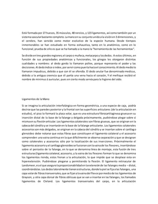 Está formada por 27 huesos, 35 músculos, 48 nervios, y 123 ligamentos, así como también por un
sistemavascularbastante completo.Lamanoensu conjuntounidoala visiónen3 dimensiones, y
el cerebro, han servido como motor evolutivo de la especie humana. Desde tiempos
inmemorables se han estudiado en forma exhaustiva, tanto en lo anatómico, como en lo
funcional; prueba de ello es que se ha llamado a la mano la “herramienta de las herramientas“.
Se divide entresgrandesregiones;el carpoo muñeca,metacarpoy losdedos. A estos últimos, en
función de sus propiedades anatómicas y funcionales, los griegos les otorgaron distintas
cualidades y nombres: al dedo gordo lo llamaron pollex, porque representa el poder y las
decisiones.Al dedoíndice oindex,porservircomopuertahaciael conocimiento.Al dedomediolo
llamaron impudicus, debido a que con él se ofendía. El dedo anular fue denominado medicus,
debido a la antigua creencia que él partía una vena hacia el corazón, Y el meñique recibió el
nombre de minimus ó auricular, pues en cierto modo servía para la higiene del oído.
Ligamentos de la Mano
Si se imagina la articulación interfalángica en forma geométrica, a una especie de caja, podría
decirse que las paredes posterior y la frontal son las superficies articulares (de la articulación en
estudio), el piso lo formará la placa volar, que es una estructura fibrocartilaginosa gruesa en su
inserción distal de la base de la falange y delgada próximamente, pudiéndose plegar sobre sí
mismaensu flexiónarticular.Losligamentoscolaterales son fibras gruesas, que se originan en la
cabezadel cóndiloyse insertaránen la base de la falange articulante. Los ligamentos colaterales
accesoriosson más delgados, se originan en la cabeza del cóndilo y se insertan sobre el cartílago
glenoideo debe notarse que estas fibras que constituyen el ligamento colateral y el accesorio
comprenden una vaina continua en la que difícilmente se observa separación y que se designan
como colaterales y accesorios sólo por la localización de sus inserciones. Próximalmente el
ligamentoaccesorioyel cartílagoglenoideose fusionanconlavainade los flexores, insertándose
sobre el periostio de la falange, en lo que se denomina línea de montaje, esta fusión de tres
estructuras(ligamentocolateral,accesorio, y la vaina de los flexores forman lo que se denomina
los ligamentos rienda, estos frenan a la articulación, lo que impide que se desplace esta en
hiperextensión. Pudiéndose plegarse y permitiendo la flexión. El ligamento retinacular de
Landsmeer,esel que aseguralaproporcionabilidadenlaextensiónde las falanges media – distal,
coordinándolas.Losdedoslateralmente tienenestructuras,dondelapiel se fijaalas falanges, una
capa volarde fibrastransversales,que se fijanalavainadel flexorpormediode los ligamentos de
Grayson, y otra capa dorsal de fibras oblicuas que se van a insertar en las falanges, los llamados
ligamentos de Cleland. Los ligamentos transversales del carpo, en la articulación
 
