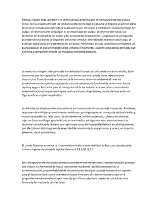 fibrosa,recubre todalaregióny se continúahaciaproximal conel retináculoextensoryhacia
distal,conlas expansionesde lostendonesextensores.Bajoestafasciase dispone unprimerplano
tendinosoformadoporlostendonesextensoresque,de lateral amedial son:el abductorlargodel
pulgar,el extensorcortodel pulgar,el extensorlargodel pulgar,el extensordel índice,los
tendonesdel extensorde losdedosydel extensordel dedomínimo.Luegoaparece unsegundo
planotendinosodonde se disponen,de lateral amedial:el tendóndel extensorradial largo,el
extensorradial cortoyel extensorulnardel carpo.Profundoal estratotendinosose encuentraun
planovascular,el arco arterial dorsal de la manoy finalmente,laaponeurosisdorsal profundaque
delimitaal compartimientode losmúsculosinteróseosdorsales.
La manoesun órgano indispensable encasi todoslosaspectosde laviday eneste sentido,debe
suponerse que laincapacidadfuncional -pormenorque sea- puedetenerrepercusiones
desastrosas.Cuandose estáenpresenciade unamanolesionadadebenrealizarse los
procedimientosterapéuticosque conduzcanala restauraciónfuncionalde lamismaenforma
rápiday segura.Por tanto,para el manejoinicial de laslesionesesesencialunconocimiento
anatomofuncional,loque servirápararealizarunbuendiagnósticoyde ahí plantearenforma
lógicay eficazunplanterapéutico.
Las heridasporobjetoscortocontundentes enlamanocada día se son másfrecuentes.Asimismo,
requierende múltiplesprocedimientos médicosy quirúrgicosparael manejode tejidosblandosy
musculoesqueléticos,talescomo:desbridamientos,antibioticoterapia,coberturascutáneas,
injertosóseosautólogosy/osintéticos,osteosíntesisy,enalgunoscasos,amputaciones.Las
lesionestraumáticasde lamanoson laprincipal causade incapacidadlaboral enadultosjóvenes,
con afecciónendistintogradode severidadde laanatomía,loque provoca,a su vez,un impacto
personal,social yeconómico.
El usode fijadoresexternosse haconvertidoenel tratamiento ideal de fracturascomplejasde
mano congraves lesionesde tejidosblandos.6,7,8,9,10,11,12
En la integraciónde losinjertosóseosse considerantresmecanismos:laosteoinducción,proceso
que induce a laformaciónde huesolocalmente reclutandolascélulasnecesarias;la
osteoconducción,procesohabitual de reconstrucciónóseaque consisteenaportarunsoporte
para el depósitoóseo(comounaestructuraque sirve parael crecimientoóseoyque será
progresivamente reemplazadaporhueso) yporúltimo,el propioinjerto,el cual actúacomo
fuente de formaciónde célulasóseas.
 