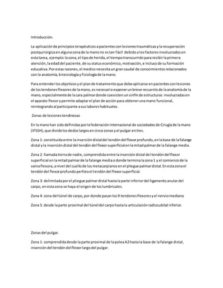 Introducción.
La aplicaciónde principiosterapéuticosapacientesconlesionestraumáticasylarecuperación
postquirúrgicaenalgunazonade la manono estan fácil debidoa losfactoresinvolucradosen
estatarea, ejemplo:lazona,el tipode herida,el tiempotranscurridopararecibirlaprimera
atención,laedaddel paciente,de sustatuseconómico,motivación,e inclusode suformación
educativa.Porestasrazones,el medico necesitaungrancaudal de conocimientosrelacionados
con la anatomía,kinesiologíayfisiologíade lamano.
Para entenderlosobjetivosyel plande tratamientoque debeaplicarse enpacientesconlesiones
de lostendonesflexoresde lamano,esnecesarioexponerunbreve recuentode laanatomíade la
mano,especialmentede lacara palmardonde coexistenunsinfínde estructuras involucradasen
el aparato flexorypermite adaptarel plande acciónpara obtenerunamano funcional,
reintegrandoal participante asuslaboreshabituales.
Zonas de lesionestendinosas
En la manohan sidodefinidasporlafederacióninternacional de sociedadesde Cirugíade lamano
(IFSSH),que dividelosdedoslargosencincozonasyel pulgar entres.
Zona 1: constituidaentre lainsercióndistaldel tendóndelflexorprofundo,enlabase de lafalange
distal yla insercióndistal del tendóndel flexorsuperficialenlamitadpalmarde la falange media.
Zona 2: llamadatierrade nadie,comprendidaentre lainsercióndistal deltendóndelflexor
superficial enlamitadpalmarde lafalange mediaodonde terminalazona1 y el comienzode la
vainaflexora,anivel del cuellode losmetacarpianosenel pliegue palmardistal.Enestazonael
tendóndel flexorprofundoperforael tendóndel flexorsuperficial.
Zona 3: delimitadaporel pliegue palmardistal hastalaparte inferiordel ligamentoanulardel
carpo, enestazona se haya el origende loslumbricales.
Zona 4: zona del túnel de carpo,por donde pasanlos9 tendonesflexoresyel nerviomediano
Zona 5: desde laparte proximal del túneldel carpohastala articulaciónradiocubital inferior.
Zonasdel pulgar.
Zona 1: comprendidadesde laparte proximal de lapoleaA2hastala base de lafalange distal,
insercióndel tendóndelflexorlargodel pulgar.
 