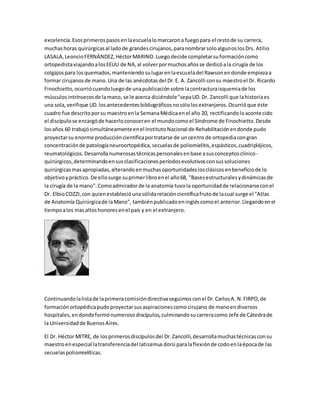 excelencia.Esosprimerospasosenlaescuelalomarcarona fuegopara el restode su carrera,
muchashoras quirúrgicasal ladode grandescirujanos,paranombrarsoloalgunoslosDrs. Atilio
LASALA,LeoncioFERNÁNDEZ,HéctorMARINO.Luegodecide completarsuformacióncomo
ortopedistaviajandoalosEEUU de NA,al volverpormuchosañosse dedicóala cirugía de los
colgajospara losquemados,manteniendosulugarenlaescueladel Rawsonendonde empiezaa
formar cirujanosde mano.Una de las anécdotasdel Dr.E. A. Zancolli consu maestroel Dr. Ricardo
Finochietto,ocurriócuandoluegode unapublicaciónsobre lacontracturaisquemiade los
músculosintrínsecosde lamano, se le acerca diciéndole"sepaUD.Dr. Zancolli que lahistoriaes
una sola,verifique UD.losantecedentesbibliográficosnosólolosextranjeros.Ocurrióque éste
cuadro fue descritoporsu maestroenla SemanaMédicaenel año 20, rectificandoloacontecido
el discípulose encargóde hacerloconoceren el mundocomoel Síndrome de Finochietto.Desde
losaños 60 trabajósimultáneamenteenel InstitutoNacional de Rehabilitaciónendonde pudo
proyectarsu enorme produccióncientíficaportratarse de uncentro de ortopediacongran
concentraciónde patologíaneuroortopédica,secuelasde poliomielitis,espásticos,cuadripléjicos,
reumatológicos.Desarrollanumerosastécnicaspersonalesenbase asusconceptosclínico-
quirúrgicos,determinandoensusclasificacionesperíodosevolutivosconsussoluciones
quirúrgicasmasapropiadas,alterandoenmuchasoportunidadeslosclásicosenbeneficiode lo
objetivoypráctico.De ellosurge suprimerlibroenel año68, "Basesestructuralesydinámicasde
la cirugía de la mano".Comoadmiradorde la anatomía tuvola oportunidadde relacionarseconel
Dr. ElbioCOZZI,con quienestablecióunasólidarelacióncientíficafrutode lacual surge el "Atlas
de Anatomía Quirúrgicade laMano", tambiénpublicadoeningléscomoel anterior.Llegandoenel
tiempoalos masaltoshonoresenel país y en el extranjero.
Continuandolalistade laprimeracomisióndirectivaseguimosconel Dr.CarlosA. N.FIRPO,de
formaciónortopédicapudoproyectarsusaspiracionescomocirujano de manoendiversos
hospitales,endondeformónumerosodiscípulos,culminandosucarreracomo Jefe de Cátedrade
la Universidadde BuenosAires.
El Dr. Héctor MITRE, de losprimerosdiscípulosdel Dr.Zancolli,desarrollamuchastécnicasconsu
maestroenespecial latransferenciadel latissimusdorsi paralaflexiónde codoenlaépocade las
secuelaspoliomielíticas.
 