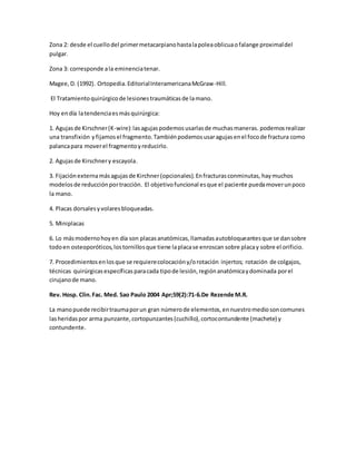 Zona 2: desde el cuellodel primermetacarpianohastalapoleaoblicuaofalange proximaldel
pulgar.
Zona 3: corresponde ala eminenciatenar.
Magee,D. (1992). Ortopedia.EditorialInteramericanaMcGraw-Hill.
El Tratamientoquirúrgicode lesionestraumáticasde lamano.
Hoy endía latendenciaesmásquirúrgica:
1. Agujasde Kirschner(K-wire):lasagujaspodemosusarlasde muchasmaneras. podemosrealizar
una transfixión yfijamosel fragmento.Tambiénpodemosusaragujasenel focode fractura como
palancapara moverel fragmentoyreducirlo.
2. Agujasde Kirschnery escayola.
3. Fijaciónexternamásagujasde Kirchner(opcionales).Enfracturasconminutas, haymuchos
modelosde reducciónportracción. El objetivofuncional esque el paciente puedamoverunpoco
la mano.
4. Placas dorsalesyvolaresbloqueadas.
5. Miniplacas
6. Lo másmodernohoyen día son placasanatómicas,llamadasautobloqueantesque se dansobre
todoen osteoporóticos,lostornillosque tiene laplacase enroscan sobre placay sobre el orificio.
7. Procedimientosenlosque se requierecolocacióny/orotación injertos; rotación de colgajos,
técnicas quirúrgicasespecíficasparacada tipode lesión,regiónanatómicaydominada porel
cirujanode mano.
Rev. Hosp. Clin.Fac. Med. Sao Paulo 2004 Apr;59(2):71-6.De Rezende M.R.
La manopuede recibirtraumaporun gran númerode elementos,ennuestromediosoncomunes
lasheridaspor arma punzante,cortopunzantes(cuchillo),cortocontundente (machete) y
contundente.
 