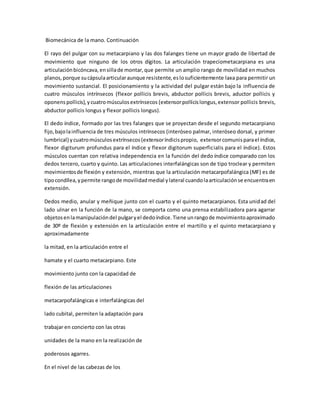 Biomecánica de la mano. Continuación
El rayo del pulgar con su metacarpiano y las dos falanges tiene un mayor grado de libertad de
movimiento que ninguno de los otros dígitos. La articulación trapeciometacarpiana es una
articulaciónbicóncava,ensillade montar,que permite un amplio rango de movilidad en muchos
planos,porque sucápsulaarticularaunque resistente,eslosuficientemente laxa para permitir un
movimiento sustancial. El posicionamiento y la actividad del pulgar están bajo la influencia de
cuatro músculos intrínsecos (flexor pollicis brevis, abductor pollicis brevis, aductor pollicis y
oponens pollicis),ycuatromúsculosextrínsecos (extensorpollicislongus,extensor pollicis brevis,
abductor pollicis longus y flexor pollicis longus).
El dedo índice, formado por las tres falanges que se proyectan desde el segundo metacarpiano
fijo,bajolainfluencia de tres músculos intrínsecos (interóseo palmar, interóseo dorsal, y primer
lumbrical) ycuatromúsculosextrínsecos(extensoríndicispropio, extensorcomunisparael índice,
flexor digiturum profundus para el índice y flexor digitorum superficialis para el índice). Estos
músculos cuentan con relativa independencia en la función del dedo índice comparado con los
dedos tercero, cuarto y quinto. Las articulaciones interfalángicas son de tipo troclear y permiten
movimientosde flexión y extensión, mientras que la articulación metacarpofalángica (MF) es de
tipocondílea,ypermite rangode movilidadmedial ylateral cuandolaarticulaciónse encuentraen
extensión.
Dedos medio, anular y meñique junto con el cuarto y el quinto metacarpianos. Esta unidad del
lado ulnar en la función de la mano, se comporta como una prensa estabilizadora para agarrar
objetosenlamanipulacióndel pulgaryel dedoíndice.Tiene unrangode movimientoaproximado
de 30º de flexión y extensión en la articulación entre el martillo y el quinto metacarpiano y
aproximadamente
la mitad, en la articulación entre el
hamate y el cuarto metacarpiano. Este
movimiento junto con la capacidad de
flexión de las articulaciones
metacarpofalángicas e interfalángicas del
lado cubital, permiten la adaptación para
trabajar en concierto con las otras
unidades de la mano en la realización de
poderosos agarres.
En el nivel de las cabezas de los
 