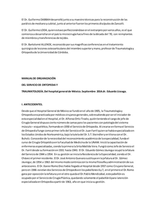 El Dr. GuillermoDABBAHdesarrollójuntoasumaestrotécnicaspara la reconstrucciónde las
parálisisde medianoycubital,juntoal anteriorfueronlosprimerosdiscípulosde Zancolli.
El Dr. GuillermoLODA,quienestuvoperfeccionándose enel extranjeroporvariosaños,esel que
comienzaa desarrollarenel paísla microcirugíahaciafinesde ladécada del '70, con reimplantes
de miembrosytransferenciasde tejidos.
El Dr. Bartolomé ALLENDE,reconocidoporsusmagníficasconferenciasenel tratamiento
quirúrgicode lesionesosteoarticularesdel miembrosuperiorymano,profesorde Traumatologíay
Ortopediade laUniversidadde Córdoba.
MANUALDE ORGANIZACIÓN
DEL SERVICIO DE ORTOPEDIA Y
TRAUMATOLOGÍA.Del hospital general de México.Septiembre 2014.dr. Eduardo Liceaga.
I. ANTECEDENTES.
Desde que el Hospital General de Méxicose fundóenel añode 1905, la Traumatologíay
Ortopediaerapracticadapor médicoscirujanosgenerales,sobresaliendoporserel iniciador de
estaespecialidadenel Hospital,el Dr.AlfonsoOrtizTirado, quiénteniendoel cargode jefe de
Cirugía General dispuso ciertonúmerode camaspara los pacientesconpatologíadel sistema
músculo– esquelético,formandoen1930 el Serviciode Ortopedia. Al crearse enformael Servicio
de Ortopediafunge comoprimerJefe del Servicioel Dr.Juan Farril quiense habíaespecializadoen
losEstados Unidosde Norteamérica,bajolatuteladel Dr.S.T.SteindleryenVienaconel Dr.
Buholz.Conocedorde lanecesidaddel reconocimiento académicode laespecialidad,fundael
curso de Cirugía OrtopédicaenlaFacultadde Medicinade la UNAM. Iniciólacapacitaciónde
enfermerasespecializadas,siendolaprimeralaSritaMatilde Vera.FungiócomoJefe de Servicioel
Dr. Farril desde suformaciónen1931 hasta 1943. El Dr. Eduardo GómezJáuregui ocupólaJefatura
del Serviciode 1944 a 1954. En su gestión se inicialaResidenciade laEspecialidad,siendoel Dr.
Chávezel primerresidente. El Dr.José AntonioGuevarasustituyeenlajefaturaal Dr. Gómez
Jáuregui,de 1954 a 1963 del mismomodocontinúaconla mismafilosofíayadministraciónde sus
antecesores. El Dr.XavierRomoDiez había llegadoal Hospital desde 1937 como CirujanoGeneral,
peroen 1946 existíandosServiciosde Ortopediaenlospabellones6y7, enel primeroel Dr.Romo
gana por oposiciónlaJefaturayenel otro quedael Dr.PabloMendizábal,estepabellónes
ocupadopor el Serviciode CirugíaPlástica,quedando solamente el pabellón6para latención
especializadaenOrtopediaapartirde 1963, año en que iniciasugestión.
 