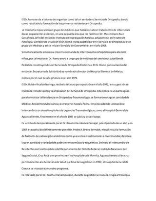 El Dr.Romo se da a la tareade organizarcomo tal un verdaderoServiciode Ortopedia,dando
como resultadolaformaciónde losprimerosresidentesenOrtopedia.
al mismotiempoexistíaun grupode médicosque habíainiciadoel tratamientode infecciones
óseasenpacientes externos,enunapequeñaáreaque lesfacilitoel Dr.MaximilianoRuiz
Castañeda,Jefe del entoncesInstitutode InvestigaciónMédica,adyacenteal anfiteatrode
Patología,viendoestasituaciónel Dr.Romoinvitaaparticiparenel serviciode ortopediaaeste
grupode Médicosy así se iniciael Serviciode Osteomielitisen el año1968.
Simultáneamenteempiezaacrecer lademandade Interconsultasortopédicasparaatender
niños,portal motivoel Dr.Romo envíaa ungrupo de médicosdel servicioal pabellónde
Pediatríaconstituyéndoseel Serviciode OrtopediaPediátrica.El Dr.Romo por invitacióndel
entoncesSecretariode Salubridadesnombradodirectordel Hospital General de México,
motivoporel cual dejala jefaturaenel año1971.
El Dr. RubénRicalde Noriega,recibelaJefaturaporoposiciónenel año1972, ensu gestiónse
realizólaremodelaciónylaampliacióndel Serviciode Ortopedia.Estaépocaesun parteaguas
para formalizarlaResidenciaenOrtopediayTraumatología,se formaronunagran cantidadde
MédicosResidentesMexicanosyextranjeroshastalafecha.Empiezaademáslarotacióne
IntercambioconotrosHospitalesde UrgenciasTraumatológicas,comoel Hospital Generalde
Aguascalientes,finalmente enel añode 1986 se jubilaydejael cargo.
Es sustituidotemporalmente porel Dr.BraulioHernándezCarvajal,porel periodode unañoy en
1987 essustituidodefinitivamente porel Dr.PedroA.Bravo Bernabé,el cual inicialaformación
de Módulosde cada regiónanatómicacomoya existíaeninstitucionesanivel mundial,debidoa
la gran cantidady variedadde padecimientosmúsculoesquelético.Se iniciael Intercambiode
ResidentesconlosHospitalesdel Departamentodel DistritoFederal,InstitutoMexicanodel
SeguroSocial,CruzRoja y enprovinciaenlosHospitalesde Morelia,AguascalientesyVeracruz
pertenecientesalaSecretariade Saludy al final de sugestiónen1997, el Hospital General de
Oaxaca se incorporaa nuestroprograma.
Es relevadoporel Dr. Raúl SierraCampuzano,durante sugestiónse inicialacirugíaartroscopia
 