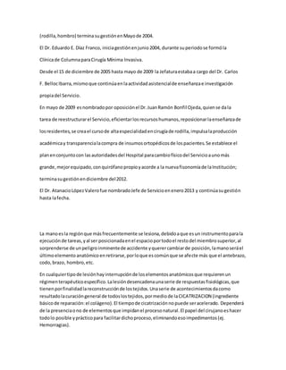 (rodilla,hombro) terminasugestiónenMayode 2004.
El Dr. Eduardo E. Díaz Franco, iniciagestiónenjunio2004, durante superiodose formóla
Clínicade ColumnaparaCirugía Mínima Invasiva.
Desde el 15 de diciembre de 2005 hasta mayo de 2009 la Jefaturaestabaa cargo del Dr. Carlos
F. BellocIbarra,mismoque continúaenlaactividadasistencialde enseñanzae investigación
propiadel Servicio.
En mayo de 2009 esnombradopor oposiciónel Dr.JuanRamón Bonfil Ojeda,quiense dala
tarea de reestructurarel Servicio,eficientarlosrecursoshumanos,reposicionarlaenseñanzade
losresidentes,se creael cursode altaespecialidadencirugíade rodilla,impulsalaproducción
académicay transparencialacompra de insumosortopédicosde lospacientes.Se establece el
planenconjuntocon lasautoridadesdel Hospital paracambiofísicodel Servicioaunomás
grande,mejorequipado,conquirófanopropioyacorde a la nuevafisonomíade laInstitución;
terminasugestiónendiciembre del2012.
El Dr. AtanacioLópezValerofue nombradoJefe de Servicioenenero2013 y continúasugestión
hasta lafecha.
La manoesla regiónque másfrecuentemente se lesiona,debidoaque esun instrumentoparala
ejecución de tareas,yal ser posicionadaenel espacioportodoel restodel miembrosuperior,al
sorprenderse de unpeligroinminentede accidente yquerercambiarde posición,lamanoseráel
últimoelementoanatómicoenretirarse,porloque escomúnque se afecte más que el antebrazo,
codo, brazo, hombro,etc.
En cualquiertipode lesiónhayinterrupciónde loselementosanatómicosque requierenun
régimenterapéuticoespecífico.Lalesióndesencadenaunaserie de respuestasfisiológicas,que
tienenporfinalidadlareconstrucciónde lostejidos.Unaserie de acontecimientosdacomo
resultadolacuracióngeneral de todoslostejidos,pormediode laCICATRIZACION (ingrediente
básicode reparación:el colágeno).El tiempode cicatrizaciónnopuede seracelerado. Dependerá
de la presenciaono de elementosque impidanel procesonatural.El papel del cirujanoeshacer
todolo posible yprácticopara facilitardichoproceso,eliminandoesoimpedimentos(ej.
Hemorragias).
 