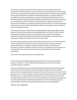 Las laceracionesprofundasyaplastamientos, comprendenmuchostejidosdiferentescon
propiedadesfuncionalesespecíficas,yconcaracterísticasy potencialidadesde curaciónexclusiva
de cada uno,y condicionadasporlasinfluencias(irrigaciónsanguínea,fluidezdel medio,tensiones
físicas,potencialeseléctricos,movilidad,crecimientoregenerativo).Lairrigacióninfluyeenla
velocidad(lapiel cicatrizamásrápidoque lostendones).Dadoque todoslostejidoscurancon
formaciónde cicatrizlostejidoslesionadoscontiguos,tiendenaformaruna mismamasacicatrizal,
que unirárígidamente diferentestejidos,comprometiendolaintegridadfuncional.Poresoes
importante enel tratamiento,ademásde lasalvaciónde lamano,tenerencuentalapreservación
del deslizamientoyde lafunciónindependiente.El objetivoserálarápidacuración,y restablecer
la máximacapacidadfuncional.
Los fibroblastosproducensustanciabasal extracelular(glicosaminoglicanos) ycolágenofibrilar,
hasta las2 semanas.Comocorolarioa laleyde Wolf del hueso,auna mayor “tensióninterna”
provocadapor el edemaintersticial yel aumentode lapresiónosmótica,losfibroblastos
respondenconmayorproducciónde sustanciafundamentalycolágeno,ocasionandomayor
cicatrización(“el edemaeslamadre de la cicatriz”Bunnell,1974).
Las lesionesagudasde manose puedenclasificarde acuerdoal tipode injuria:lesionesabiertaso
“herida”(conperdidade sustanciao sinella);cerradas(contusiones,luxaciones,fracturas,
rupturastendinosasomusculares) ycomplejascerradasoabiertas,que puedenincluir
quemaduras,mordidas,estallidos,inyecciones,avulsiones,amputaciones,cuerposextraños,etc.;
o un grave daño óseo,articularovasculonerviosoque implicaindicaciónde tratamiento
especializado.
A su vezlaslesionesabiertaspuedenserclasificadascomo:
-Francas:Simples(Superficiales porquesolointeresanpiel.Sonlaerosión,excoriaciónoh.
abrasiva,y cortante o h. incisa) oComplejas(Profundas,graves.Sonlosh.penetranteso
punzantesylaspunzo-cortantes).
-Contusas:Poraplastamientos,arrancamiento(desgarros/desguantamientos) y/olaceraciones.
Estas sonlas que involucranmayorcantidadde estructuras,mayorcontaminaciónyedema
postraumático.Eneste grupoestarían lasque generalmenteenel adultose lasconsidera“heridas
gravesde mano” o “mano traumática”,perocreemosque esmejorconsiderarenel niñocualquier
heridade mano,como “grave”debidoal tamañode lamano (esmas fácil que se lesionenmas
estructurasanatómicascon el mismomecanismotraumático),lasconsecuenciasque puede tener
una lesiónmenospreciadainicialmente (potenciadaporel crecimientoresidual),yporque es
imprescindible untratamientometiculosamenteadecuado,nomenoryespecializado.
DIGLIOTTI. 2015. ARGENTINA
 