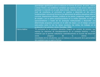 aprendizajes significativos que se traduzcan en formas de pensar, de sentir, valorar
                y actuar frente a los problemas complejos que plantea la vida social y laboral en
                particular la inserción en un país determinado. Además plantea que en cualquier
                nivel de enseñanza, el currículum se expresa y desarrolla en dos planos
                fundamentales: estructural-formal en las definiciones de política educativas sobre el
                currículo, disposiciones oficiales, jurídicas en los planes, programas, textos y guías
                de estudio: y en un plano procesual-práctico en su modus operandis, es decir, al
                operacionalizarse a través de las jerarquías institucionales y desarrollar una
                determinada propuesta curricular en el salón de clases y en el trabajo curricular
                extra-aulico como lo son las tareas escolares, las visitas, los trabajos en la
                producción o los servicios y otros.( González, 1994).
Fátima Addine   “El currículum es un proyecto educativo integral con carácter de proceso, que
                expresa las relaciones de interdependencia en un contexto histórico – social,
                condición que le permite rediseñarse sistemáticamente en función del desarrollo
                social,           progreso               de            la          ciencia           y
                necesidades de los estudiantes, que se traduzca en la educación de la personalidad
                del ciudadano que se aspira a formar.
 