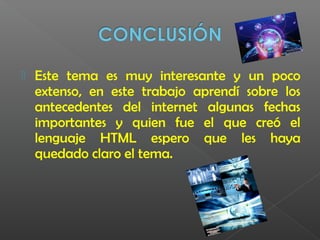  Este tema es muy interesante y un poco
extenso, en este trabajo aprendí sobre los
antecedentes del internet algunas fechas
importantes y quien fue el que creó el
lenguaje HTML espero que les haya
quedado claro el tema.
 