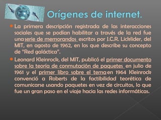 La primera descripción registrada de las interacciones
sociales que se podían habilitar a través de la red fue
una serie de memorandos  escritos por J.C.R. Licklider, del
MIT, en agosto de 1962, en los que describe su concepto
de “Red galáctica”.
Leonard Kleinrock, del MIT, publicó el primer documento
sobre la teoría de conmutación de paquetes  en julio de
1961 y el primer libro sobre el tema en 1964 Kleinrock
convenció a Roberts de la factibilidad teorética de
comunicarse usando paquetes en vez de circuitos, lo que
fue un gran paso en el viaje hacia las redes informáticas.
 