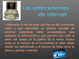 Marcaron la red de redes que hoy en día conocemos
todos y que representa un sistema mundial de
enormes conexiones entre computadoras que
globaliza la información y que permite que todo el
saber nos quepa en la palma de la mano. Nunca
antes en la historia de la humanidad el saber había
estado tan globalizado y al alcance de todos como es
ahora y gracias a Internet.
 