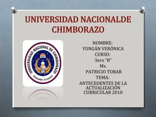 NOMBRE:NOMBRE:
YUNGÁN VERÓNICAYUNGÁN VERÓNICA
CURSO:CURSO:
3ero “B”3ero “B”
Ms.Ms.
PATRICIO TOBARPATRICIO TOBAR
TEMA:TEMA:
ANTECEDENTES DE LAANTECEDENTES DE LA
ACTUALIZACIÓNACTUALIZACIÓN
CURRICULAR 2010CURRICULAR 2010
 