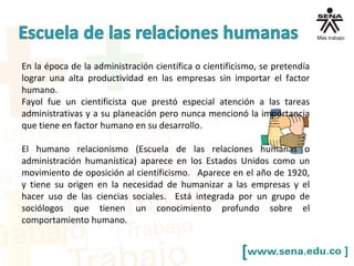 En la época de la administración científica o cientificismo, se pretendía
lograr una alta productividad en las empresas sin importar el factor
humano.
Fayol fue un cientificista que prestó especial atención a las tareas
administrativas y a su planeación pero nunca mencionó la importancia
que tiene en factor humano en su desarrollo.
El humano relacionismo (Escuela de las relaciones humanas o
administración humanística) aparece en los Estados Unidos como un
movimiento de oposición al científicismo. Aparece en el año de 1920,
y tiene su origen en la necesidad de humanizar a las empresas y el
hacer uso de las ciencias sociales. Está integrada por un grupo de
sociólogos que tienen un conocimiento profundo sobre el
comportamiento humano.
 