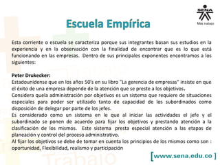 Esta corriente o escuela se caracteriza porque sus integrantes basan sus estudios en la
experiencia y en la observación con la finalidad de encontrar que es lo que está
funcionando en las empresas. Dentro de sus principales exponentes encontramos a los
siguientes:
Peter Drukecker:
Estadounidense que en los años 50's en su libro "La gerencia de empresas" insiste en que
el éxito de una empresa depende de la atención que se preste a los objetivos.
Considera quela administración por objetivos es un sistema que requiere de situaciones
especiales para poder ser utilizado tanto de capacidad de los subordinados como
disposición de delegar por parte de los jefes.
Es considerado como un sistema en le que al iniciar las actividades el jefe y el
subordinado se ponen de acuerdo para fijar los objetivos y prestando atención a la
clasificación de los mismos. Este sistema presta especial atención a las etapas de
planeación y control del proceso administrativo.
Al fijar los objetivos se debe de tomar en cuenta los principios de los mismos como son :
oportunidad, Flexibilidad, realismo y participación
 