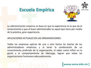 La administración empírica se basa en que la experiencia es la que da el
conocimiento y que el buen administrador es aquel que tiene por medio
de la práctica, gran experiencia.
APLICACIONES ACTUALES EN LAS ORGANIZACIONES:
Todas las empresas aplican de una u otra forma las teorías de los
administradores empíricos y al tener la combinación de un
conocimiento profundo de la organización, el saber como influir en la
gente y el comportamiento de liderazgo, logran que todas las
organizaciones funcionen adecuadamente.
 