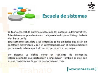 La teoría general de sistemas evolucionó los enfoques administrativos.
Este sistema surge en base a un trabajo realizado por el biólogo Ludwin
Von Berta Lanffy.
Esta corriente considera a las empresas como unidades que están en
constante movimiento y que se interrelacionan con el medio ambiente
partiendo de la base que todo entero pertenece a uno mayor.
Un sistema se define como un conjunto de elementos
interrelacionados que pertenecen a uno mayor. También se dice que
es una combinación de partes que forman un todo.
 
