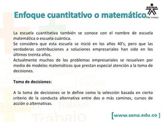 La escuela cuantitativa también se conoce con el nombre de escuela
matemática o escuela cuántica.
Se considera que esta escuela se inició en los años 40's, pero que las
verdaderas contribuciones a soluciones empresariales han sido en los
últimos treinta años.
Actualmente muchos de los problemas empresariales se resuelven por
medio de modelos matemáticos que prestan especial atención a la toma de
decisiones.
Toma de decisiones:
A la toma de decisiones se le define como la selección basada en cierto
criterio de la conducta alternativa entre dos o más caminos, cursos de
acción o alternativas.
 