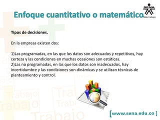 Tipos de decisiones.
En la empresa existen dos:
1)Las programadas, en las que los datos son adecuados y repetitivos, hay
certeza y las condiciones en muchas ocasiones son estáticas.
2)Las no programadas, en las que los datos son inadecuados, hay
incertidumbre y las condiciones son dinámicas y se utilizan técnicas de
planteamiento y control.
 