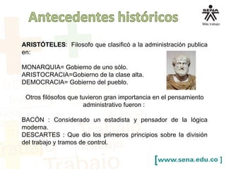 ARISTÓTELES: Filosofo que clasificó a la administración publica
en:
MONARQUIA= Gobierno de uno sólo.
ARISTOCRACIA=Gobierno de la clase alta.
DEMOCRACIA= Gobierno del pueblo.
Otros filósofos que tuvieron gran importancia en el pensamiento
administrativo fueron :
BACÓN : Considerado un estadista y pensador de la lógica
moderna.
DESCARTES : Que dio los primeros principios sobre la división
del trabajo y tramos de control.
 