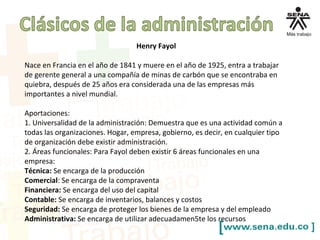 Henry Fayol
Nace en Francia en el año de 1841 y muere en el año de 1925, entra a trabajar
de gerente general a una compañía de minas de carbón que se encontraba en
quiebra, después de 25 años era considerada una de las empresas más
importantes a nivel mundial.
Aportaciones:
1. Universalidad de la administración: Demuestra que es una actividad común a
todas las organizaciones. Hogar, empresa, gobierno, es decir, en cualquier tipo
de organización debe existir administración.
2. Áreas funcionales: Para Fayol deben existir 6 áreas funcionales en una
empresa:
Técnica: Se encarga de la producción
Comercial: Se encarga de la compraventa
Financiera: Se encarga del uso del capital
Contable: Se encarga de inventarios, balances y costos
Seguridad: Se encarga de proteger los bienes de la empresa y del empleado
Administrativa: Se encarga de utilizar adecuadamen5te los recursos
 