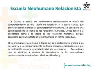 La Escuela o teoría del neohumano rrelacionismo o teoría del
comportamiento es una teoría de oposición a la teoría clásica que
presta especial atención al comportamiento humano. Se considera una
continuación de la teoría de las relaciones humanas. Critica tanto a la
burocracia como a la teoría de las relaciones humanas, porque
considera que nunca trató al factor humano en forma individual.
El Neohumanorrelacionismo o teoría del comportamiento analiza a las
personas y a su comportamiento en forma individual, basándose en que
la motivación mejora la productividad de la empresa. Dos autores
que se dedican a analizar la importancia de los motivadores
profundamente son Abraham Maslow y Herzberg.
 