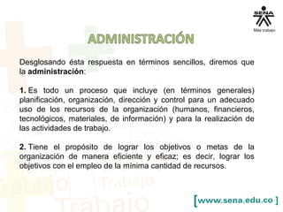 Desglosando ésta respuesta en términos sencillos, diremos que
la administración:
1. Es todo un proceso que incluye (en términos generales)
planificación, organización, dirección y control para un adecuado
uso de los recursos de la organización (humanos, financieros,
tecnológicos, materiales, de información) y para la realización de
las actividades de trabajo.
2. Tiene el propósito de lograr los objetivos o metas de la
organización de manera eficiente y eficaz; es decir, lograr los
objetivos con el empleo de la mínima cantidad de recursos.
 
