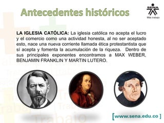 LA IGLESIA CATÓLICA: La iglesia católica no acepta el lucro
y el comercio como una actividad honesta, al no ser aceptado
esto, nace una nueva corriente llamada ética protestantista que
sí acepta y fomenta la acumulación de la riqueza. Dentro de
sus principales exponentes encontramos a MAX WEBER,
BENJAMIN FRANKLIN Y MARTIN LUTERO.
 
