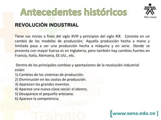REVOLUCIÓN INDUSTRIAL
Tiene sus inicios a fines del siglo XVlll y principios del siglo XlX. Consiste en un
cambio de los modelos de producción; Aquella producción hecha a mano y
limitada pasa a ser una producción hecha a máquina y en serie. Donde se
presenta con mayor fuerza es en Inglaterra, pero también hay cambios fuertes en
Francia, Italia, Alemania, EE.UU., etc.
Dentro de los principales cambios y aportaciones de la revolución industrial
están:
1) Cambios de los sistemas de producción.
2) Disminución en los costos de producción.
3) Aparecen los grandes inventos.
4) Aparece una nueva clase social: el obrero.
5) Desaparece el pequeño artesano.
6) Aparece la competencia.
 