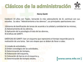 Henry Gantt
Colaboró 14 años con Taylor, tomando lo más sobresaliente de él, continuó con sus
estudios. Su obra: "Adiestramiento a los obreros", sus principales aportaciones son:
1)Sistema de bonificación de tareas de acuerdo a la calidad y cantidad de las mismas,
2) Adiestramiento de los obreros,
3) Aplicación de la psicología al trato de los obreros,
4) Gráficas de GANTT.
GRÁFICAS DE GANTT: Son un esquema que representa el tiempo requerido para la
realización de una tarea. Son seis etapas que se deben de llevar a cabo:
1) Listado de actividades,
2) Orden cronológico de las actividades,
3) Determinación de tiempos,
4) Elaboración del esquema,
5) Colocación de barras en el esquema y,
6) Determinación de tiempos totales.
 