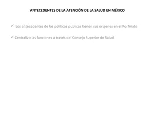 ANTECEDENTES DE LA ATENCIÓN DE LA SALUD EN MÉXICO Los antecedentes de las políticas publicas tienen sus orígenes en el Porfiriato  Centralizo las funciones a través del Consejo Superior de Salud 