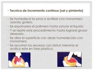 • Tecnica de incremento continuo (sal y pimienta)
• Se humedece la zona a acrilizar con monomero
usando gotero.
• Se espolvorea el polimero hasta saturar el liquido
• Y se repite este procedimiento hasta lograrel grosor
deseado.
• Se alisa la superficie con dedo humedecido con
monomero.
• Se recortan los excesos con bisturi mientras el
acrilico este en fase plastica.
 