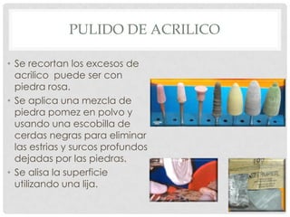 PULIDO DE ACRILICO
• Se recortan los excesos de
acrilico puede ser con
piedra rosa.
• Se aplica una mezcla de
piedra pomez en polvo y
usando una escobilla de
cerdas negras para eliminar
las estrias y surcos profundos
dejadas por las piedras.
• Se alisa la superficie
utilizando una lija.
 
