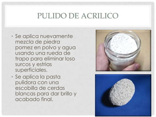 PULIDO DE ACRILICO
• Se aplica nuevamente
mezcla de piedra
pomez en polvo y agua
usando una rueda de
trapo para eliminar loso
surcos y estrias
superficiales.
• Se aplica la pasta
pulidora con una
escobilla de cerdas
blancas para dar brillo y
acabado final.
 