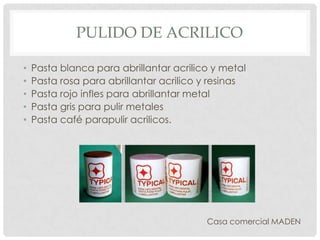 PULIDO DE ACRILICO
• Pasta blanca para abrillantar acrilico y metal
• Pasta rosa para abrillantar acrilico y resinas
• Pasta rojo infles para abrillantar metal
• Pasta gris para pulir metales
• Pasta café parapulir acrilicos.
Casa comercial MADEN
 