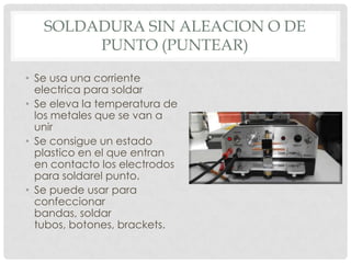 SOLDADURA SIN ALEACION O DE
PUNTO (PUNTEAR)
• Se usa una corriente
electrica para soldar
• Se eleva la temperatura de
los metales que se van a
unir
• Se consigue un estado
plastico en el que entran
en contacto los electrodos
para soldarel punto.
• Se puede usar para
confeccionar
bandas, soldar
tubos, botones, brackets.
 