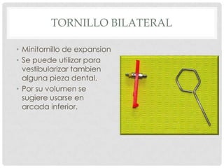 TORNILLO BILATERAL
• Minitornillo de expansion
• Se puede utilizar para
vestibularizar tambien
alguna pieza dental.
• Por su volumen se
sugiere usarse en
arcada inferior.
 