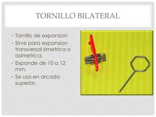 TORNILLO BILATERAL
• Tornillo de expansion
• Sirve para expansion
transversal simetrica o
asimetrica.
• Expande de 10 a 12
mm.
• Se usa en arcada
superior.
 