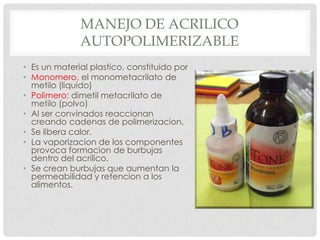 MANEJO DE ACRILICO
AUTOPOLIMERIZABLE
• Es un material plastico, constituido por
• Monomero, el monometacrilato de
metilo (liquido)
• Polimero; dimetil metacrilato de
metilo (polvo)
• Al ser convinados reaccionan
creando cadenas de polimerizacion.
• Se libera calor.
• La vaporizacion de los componentes
provoca formacion de burbujas
dentro del acrilico.
• Se crean burbujas que aumentan la
permeabilidad y retencion a los
alimentos.
 