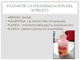 ETAPAS DE LA POLIMERIZACION DEL
ACRILICO.
• ARENOSA (inicial)
• FILAMENTOSA ( se forman hilos al manipular)
• PLASTICA (momento ideal para su manipulacion)
• ELASTICA (deformaciones son irreversibles)
 