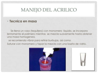 MANEJO DEL ACRILICO
• Tecnica en masa
Se llena un vaso (tequilero) con monomero liquido, se incorpora
lentamente el polimero mientras se mezcla suavemente hasta obtener
una masa homogenea.
se recomienda vibrar para retirar burbujas, asi como
Saturar con monomero y tapar la mezcla con una loseta de vidrio.
 