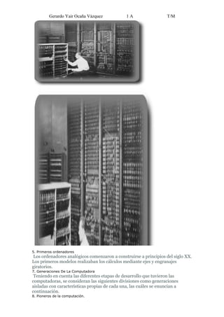 Gerardo Yair Ocaña Vázquez            1A                   T/M




5. Primeros ordenadores
 Los ordenadores analógicos comenzaron a construirse a principios del siglo XX.
Los primeros modelos realizaban los cálculos mediante ejes y engranajes
giratorios.
7. Generaciones De La Computadora
 Teniendo en cuenta las diferentes etapas de desarrollo que tuvieron las
computadoras, se consideran las siguientes divisiones como generaciones
aisladas con características propias de cada una, las cuáles se enuncian a
continuación.
8. Pioneros de la computación.
 
