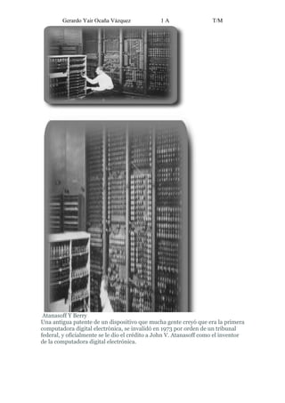 Gerardo Yair Ocaña Vázquez             1A                   T/M




 Atanasoff Y Berry
Una antigua patente de un dispositivo que mucha gente creyó que era la primera
computadora digital electrónica, se invalidó en 1973 por orden de un tribunal
federal, y oficialmente se le dio el crédito a John V. Atanasoff como el inventor
de la computadora digital electrónica.
 