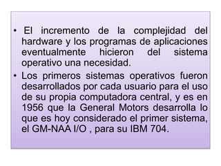 • El incremento de la complejidad del
hardware y los programas de aplicaciones
eventualmente hicieron del sistema
operativo una necesidad.
• Los primeros sistemas operativos fueron
desarrollados por cada usuario para el uso
de su propia computadora central, y es en
1956 que la General Motors desarrolla lo
que es hoy considerado el primer sistema,
el GM-NAA I/O , para su IBM 704.
 