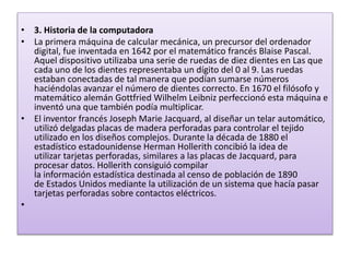 • 3. Historia de la computadora
• La primera máquina de calcular mecánica, un precursor del ordenador
digital, fue inventada en 1642 por el matemático francés Blaise Pascal.
Aquel dispositivo utilizaba una serie de ruedas de diez dientes en Las que
cada uno de los dientes representaba un dígito del 0 al 9. Las ruedas
estaban conectadas de tal manera que podían sumarse números
haciéndolas avanzar el número de dientes correcto. En 1670 el filósofo y
matemático alemán Gottfried Wilhelm Leibniz perfeccionó esta máquina e
inventó una que también podía multiplicar.
• El inventor francés Joseph Marie Jacquard, al diseñar un telar automático,
utilizó delgadas placas de madera perforadas para controlar el tejido
utilizado en los diseños complejos. Durante la década de 1880 el
estadístico estadounidense Herman Hollerith concibió la idea de
utilizar tarjetas perforadas, similares a las placas de Jacquard, para
procesar datos. Hollerith consiguió compilar
la información estadística destinada al censo de población de 1890
de Estados Unidos mediante la utilización de un sistema que hacía pasar
tarjetas perforadas sobre contactos eléctricos.
•
 