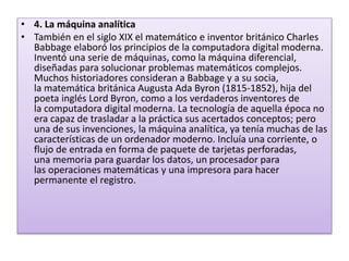 • 4. La máquina analítica
• También en el siglo XIX el matemático e inventor británico Charles
Babbage elaboró los principios de la computadora digital moderna.
Inventó una serie de máquinas, como la máquina diferencial,
diseñadas para solucionar problemas matemáticos complejos.
Muchos historiadores consideran a Babbage y a su socia,
la matemática británica Augusta Ada Byron (1815-1852), hija del
poeta inglés Lord Byron, como a los verdaderos inventores de
la computadora digital moderna. La tecnología de aquella época no
era capaz de trasladar a la práctica sus acertados conceptos; pero
una de sus invenciones, la máquina analítica, ya tenía muchas de las
características de un ordenador moderno. Incluía una corriente, o
flujo de entrada en forma de paquete de tarjetas perforadas,
una memoria para guardar los datos, un procesador para
las operaciones matemáticas y una impresora para hacer
permanente el registro.
 