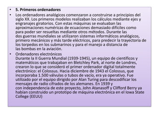• 5. Primeros ordenadores
• Los ordenadores analógicos comenzaron a construirse a principios del
siglo XX. Los primeros modelos realizaban los cálculos mediante ejes y
engranajes giratorios. Con estas máquinas se evaluaban las
aproximaciones numéricas de ecuaciones demasiado difíciles como
para poder ser resueltas mediante otros métodos. Durante las
dos guerras mundiales se utilizaron sistemas informáticos analógicos,
primero mecánicos y más tarde eléctricos, para predecir la trayectoria de
los torpedos en los submarinos y para el manejo a distancia de
las bombas en la aviación.
• Ordenadores electrónicos
Durante la II Guerra Mundial (1939-1945), un equipo de científicos y
matemáticos que trabajaban en Bletchley Park, al norte de Londres,
crearon lo que se consideró el primer ordenador digital totalmente
electrónico: el Colossus. Hacia diciembre de 1943 el Colossus, que
incorporaba 1.500 válvulas o tubos de vacío, era ya operativo. Fue
utilizado por el equipo dirigido por Alan Turing para descodificar los
mensajes de radio cifrados de los alemanes. En 1939 y
con independencia de este proyecto, John Atanasoff y Clifford Berry ya
habían construido un prototipo de máquina electrónica en el Iowa State
College (EEUU)
 